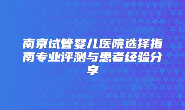 南京试管婴儿医院选择指南专业评测与患者经验分享