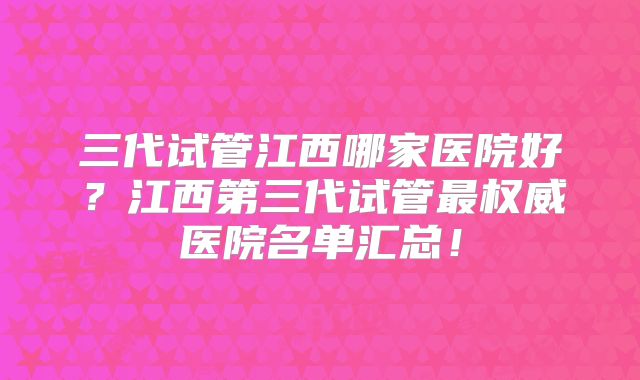 三代试管江西哪家医院好？江西第三代试管最权威医院名单汇总！