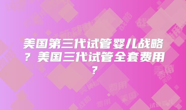 美国第三代试管婴儿战略？美国三代试管全套费用？