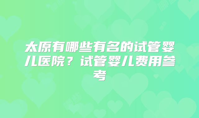 太原有哪些有名的试管婴儿医院?试管婴儿费用参考