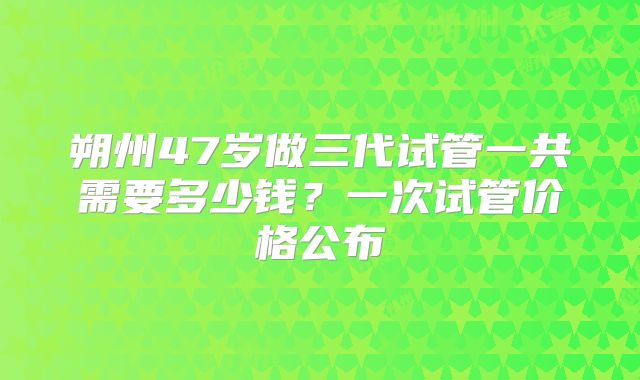 朔州47岁做三代试管一共需要多少钱？一次试管价格公布