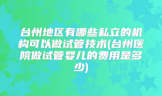 台州地区有哪些私立的机构可以做试管技术(台州医院做试管婴儿的费用是多少)