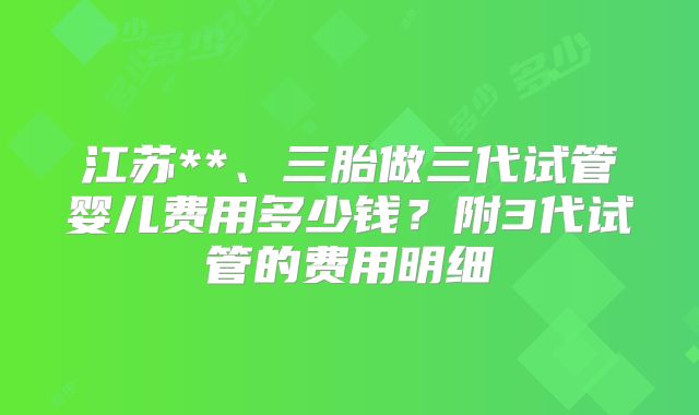 江苏**、三胎做三代试管婴儿费用多少钱？附3代试管的费用明细