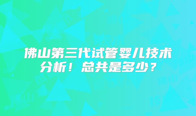 佛山第三代试管婴儿技术分析！总共是多少？