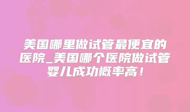 美国哪里做试管最便宜的医院_美国哪个医院做试管婴儿成功概率高！