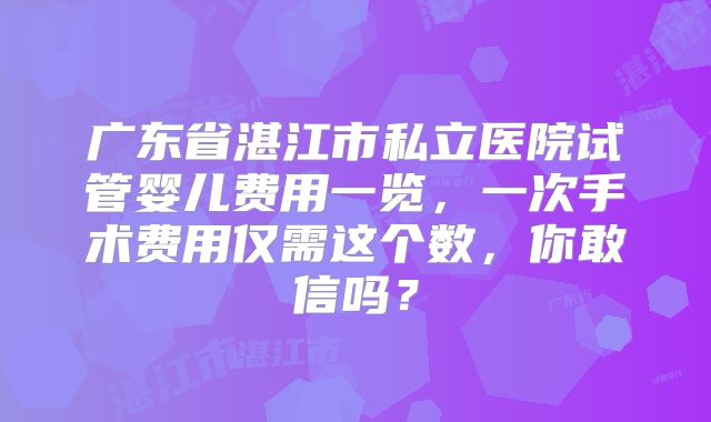 广东省湛江市私立医院试管婴儿费用一览，一次手术费用仅需这个数，你敢信吗？