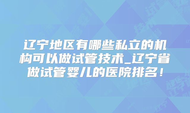 辽宁地区有哪些私立的机构可以做试管技术_辽宁省做试管婴儿的医院排名!