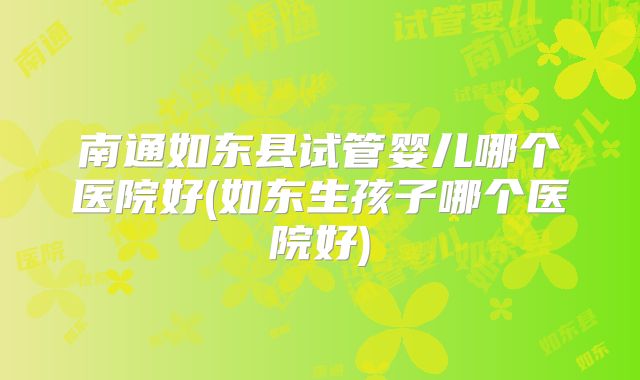 南通如东县试管婴儿哪个医院好(如东生孩子哪个医院好)