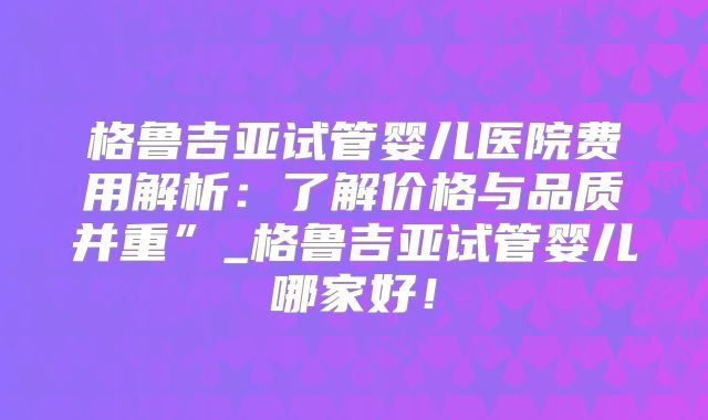 格鲁吉亚试管婴儿医院费用解析:了解价格与品质并重”_格鲁吉亚试管婴儿哪家好!
