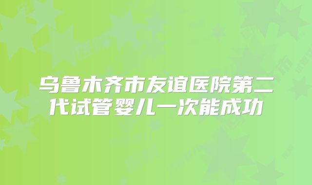乌鲁木齐市友谊医院第二代试管婴儿一次能成功