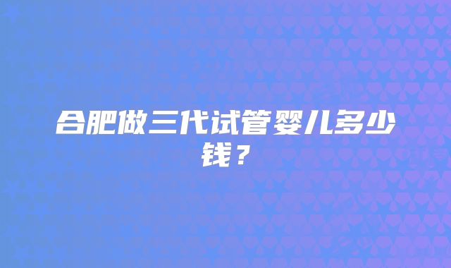 合肥做三代试管婴儿多少钱?