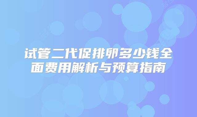 试管二代促排卵多少钱全面费用解析与预算指南