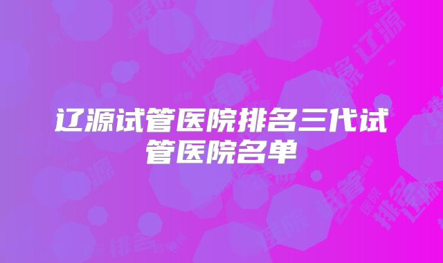 辽源试管医院排名三代试管医院名单