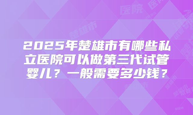2025年楚雄市有哪些私立医院可以做第三代试管婴儿?一般需要多少钱?
