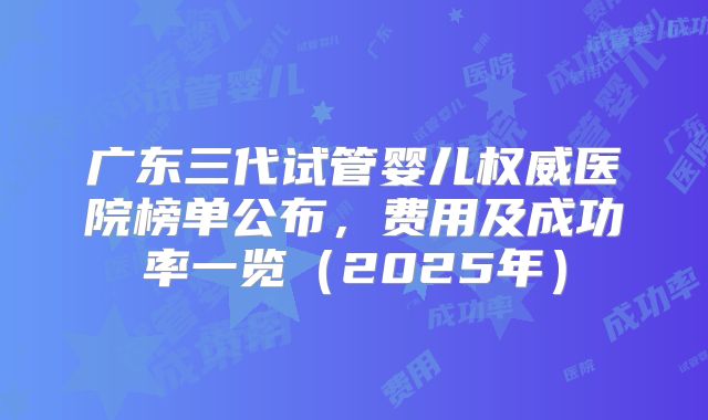 广东三代试管婴儿权威医院榜单公布，费用及成功率一览（2025年）