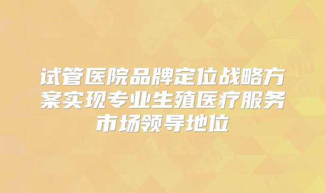 试管医院品牌定位战略方案实现专业生殖医疗服务市场领导地位