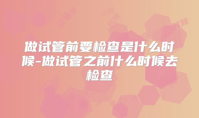 做试管前要检查是什么时候-做试管之前什么时候去检查
