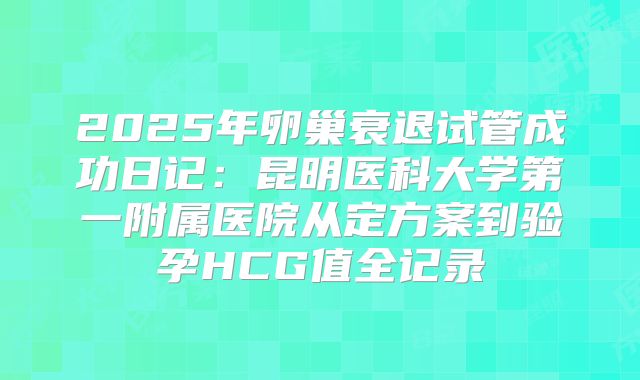 2025年卵巢衰退试管成功日记:昆明医科大学第一附属医院从定方案到验孕HCG值全记录