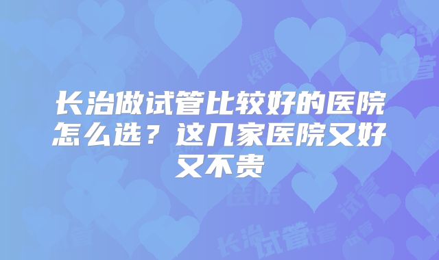 长治做试管比较好的医院怎么选？这几家医院又好又不贵