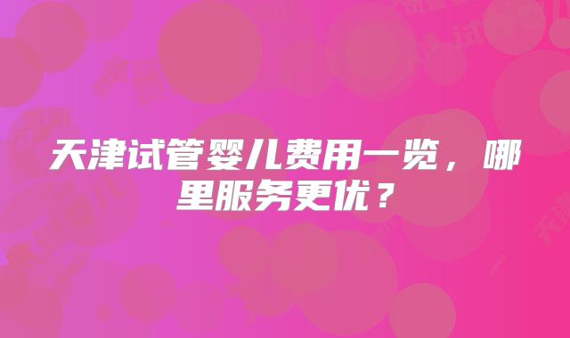 天津试管婴儿费用一览，哪里服务更优？