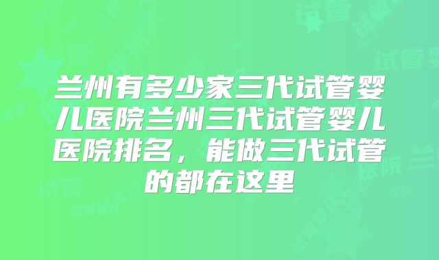兰州有多少家三代试管婴儿医院兰州三代试管婴儿医院排名,能做三代试管的都在这里