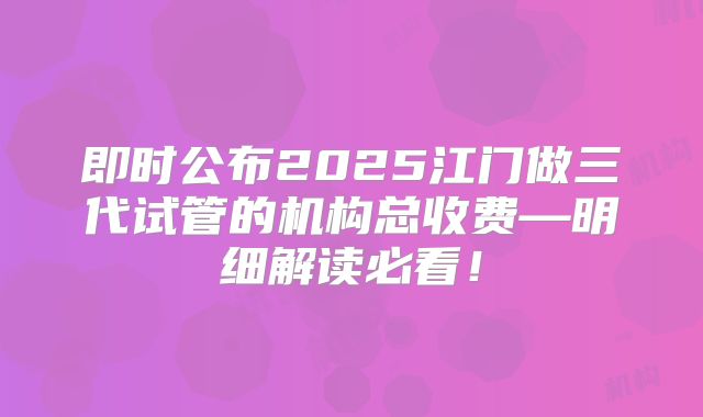 即时公布2025江门做三代试管的机构总收费—明细解读必看!