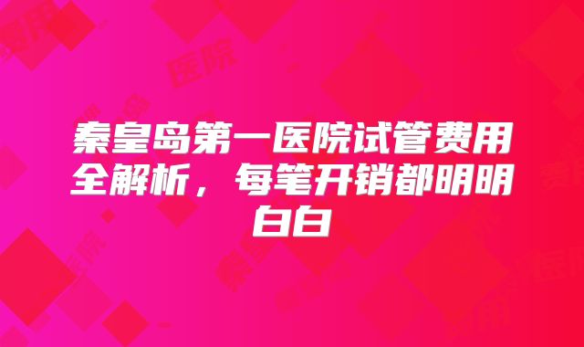 秦皇岛第一医院试管费用全解析，每笔开销都明明白白