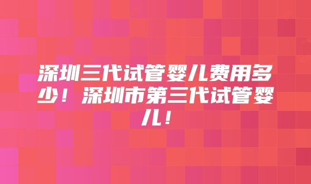 深圳三代试管婴儿费用多少！深圳市第三代试管婴儿！