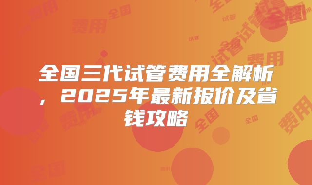 全国三代试管费用全解析,2025年最新报价及省钱攻略