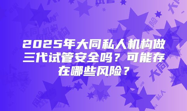 2025年大同私人机构做三代试管安全吗?可能存在哪些风险?