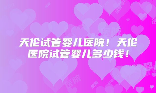 天伦试管婴儿医院!天伦医院试管婴儿多少钱!