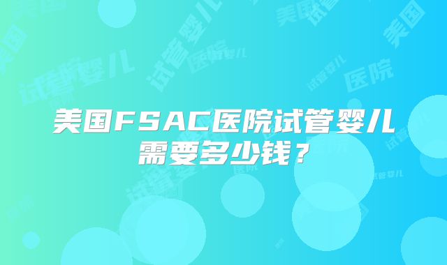 美国FSAC医院试管婴儿需要多少钱?