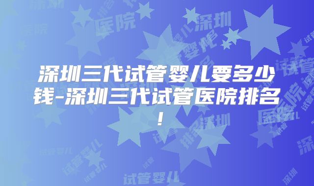 深圳三代试管婴儿要多少钱-深圳三代试管医院排名！