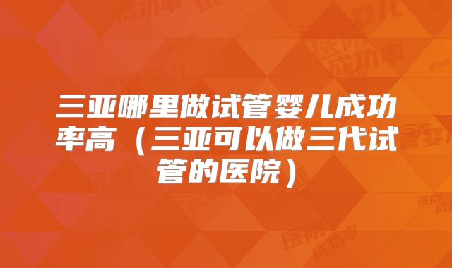 三亚哪里做试管婴儿成功率高（三亚可以做三代试管的医院）