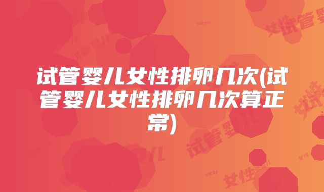 试管婴儿女性排卵几次(试管婴儿女性排卵几次算正常)