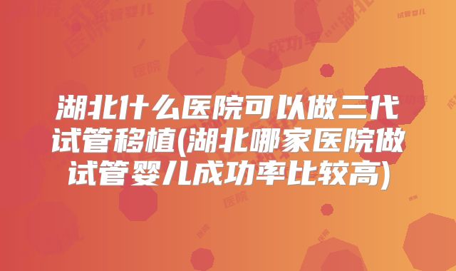 湖北什么医院可以做三代试管移植(湖北哪家医院做试管婴儿成功率比较高)