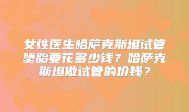 女性医生哈萨克斯坦试管堕胎要花多少钱？哈萨克斯坦做试管的价钱？