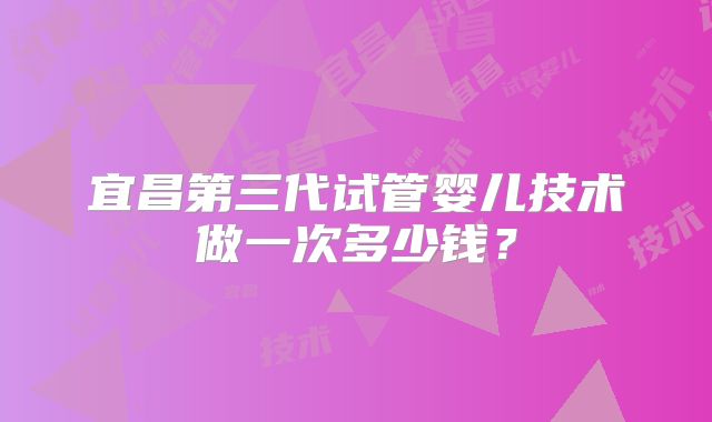宜昌第三代试管婴儿技术做一次多少钱?