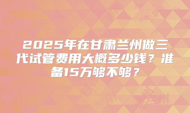 2025年在甘肃兰州做三代试管费用大概多少钱？准备15万够不够？