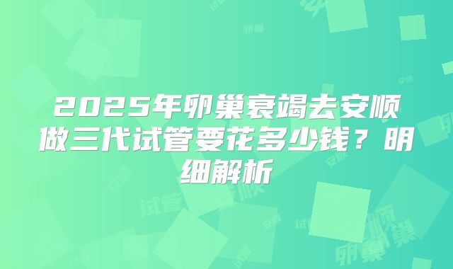 2025年卵巢衰竭去安顺做三代试管要花多少钱？明细解析