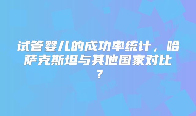 试管婴儿的成功率统计,哈萨克斯坦与其他国家对比?