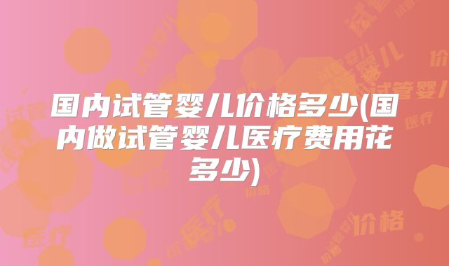 国内试管婴儿价格多少(国内做试管婴儿医疗费用花多少)