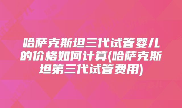 哈萨克斯坦三代试管婴儿的价格如何计算(哈萨克斯坦第三代试管费用)