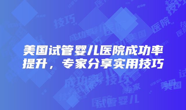 美国试管婴儿医院成功率提升，专家分享实用技巧