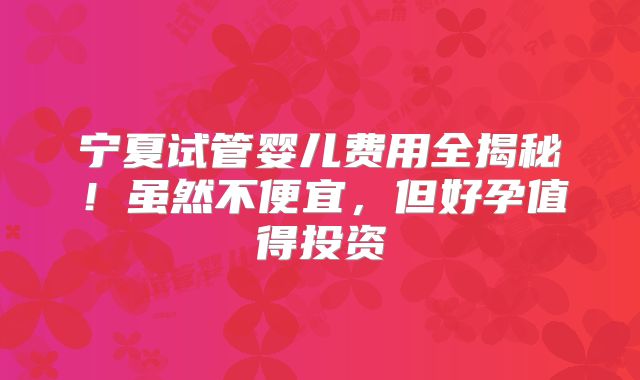 宁夏试管婴儿费用全揭秘!虽然不便宜,但好孕值得投资