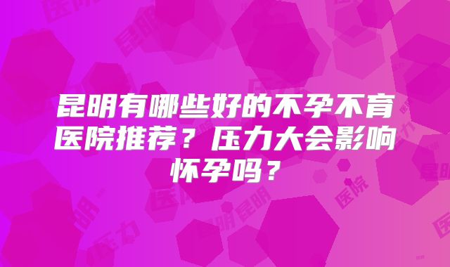昆明有哪些好的不孕不育医院推荐?压力大会影响怀孕吗?