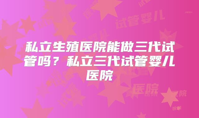 私立生殖医院能做三代试管吗?私立三代试管婴儿医院
