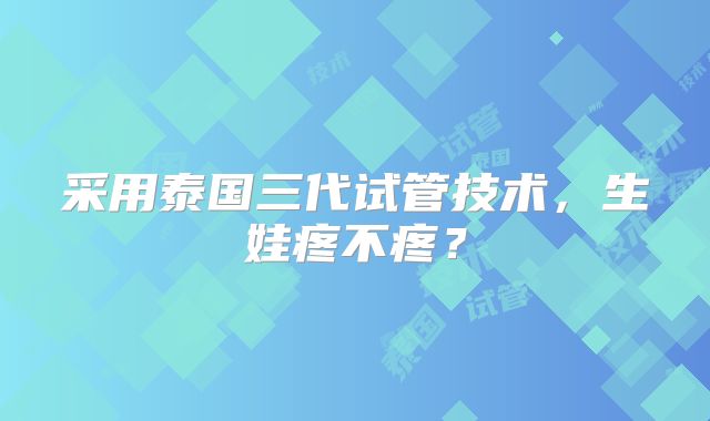 采用泰国三代试管技术,生娃疼不疼?