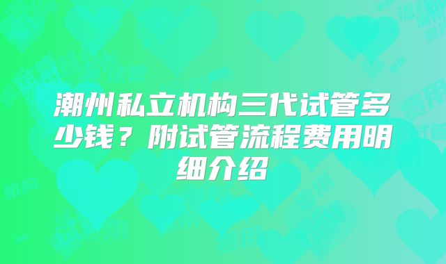 潮州私立机构三代试管多少钱?附试管流程费用明细介绍