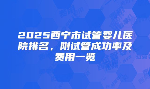 2025西宁市试管婴儿医院排名，附试管成功率及费用一览